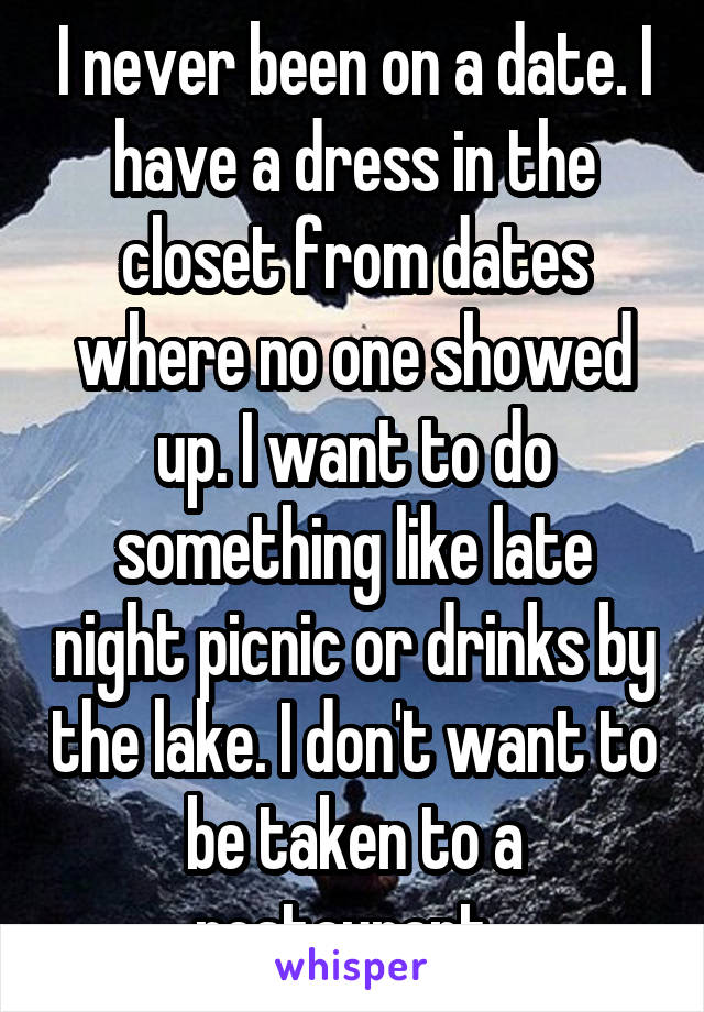 I never been on a date. I have a dress in the closet from dates where no one showed up. I want to do something like late night picnic or drinks by the lake. I don't want to be taken to a restaurant. 