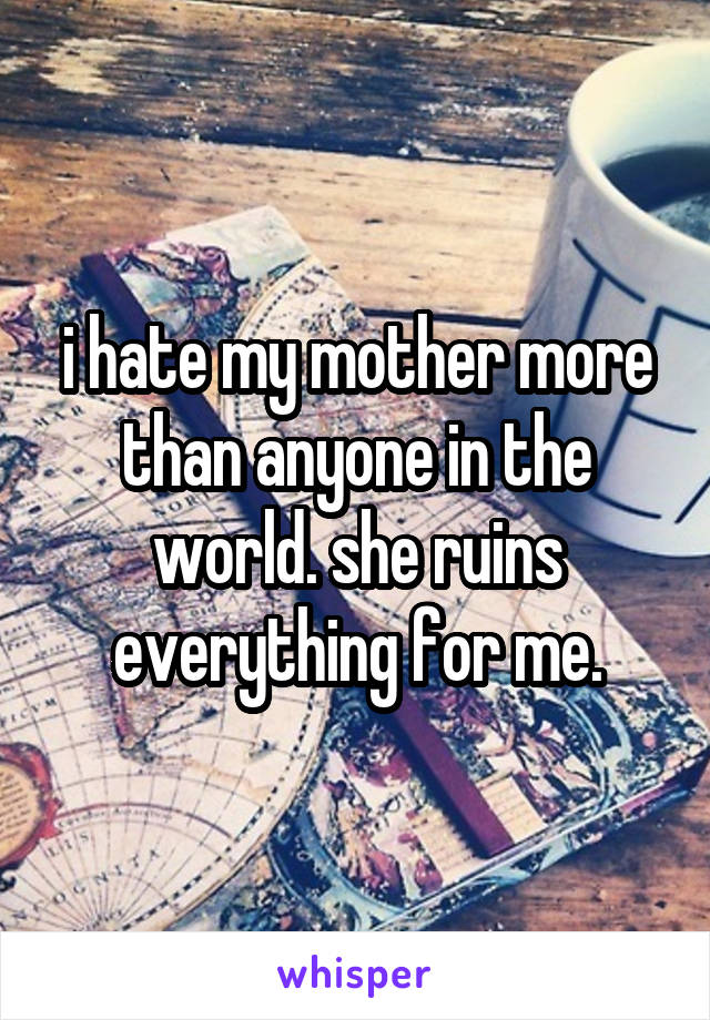 i hate my mother more than anyone in the world. she ruins everything for me.