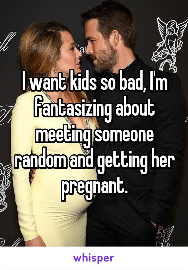 I want kids so bad, I'm fantasizing about meeting someone random and getting her pregnant.