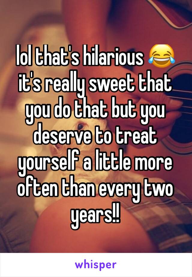 lol that's hilarious 😂 it's really sweet that you do that but you deserve to treat yourself a little more often than every two years!!