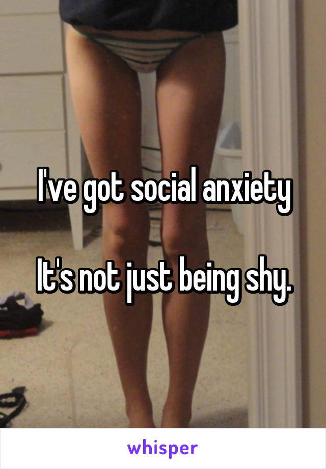I've got social anxiety

It's not just being shy.