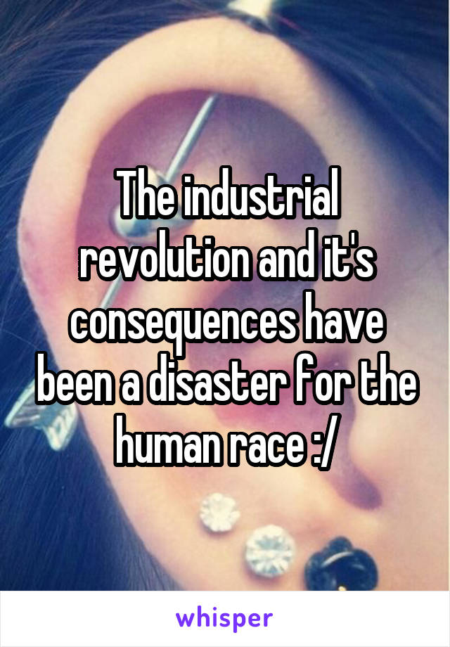 The industrial revolution and it's consequences have been a disaster for the human race :/
