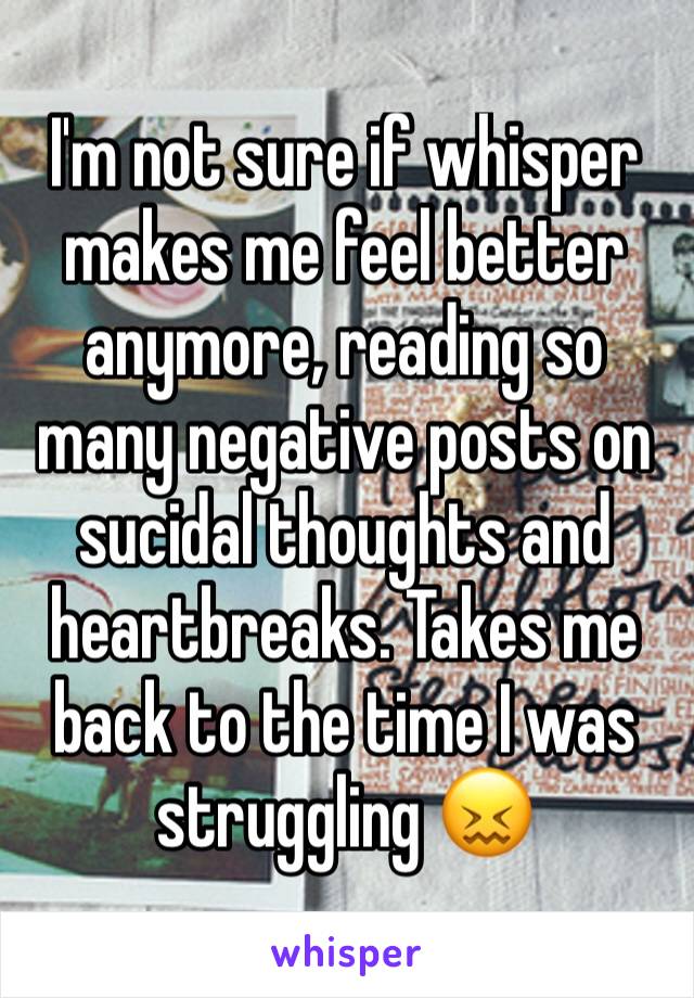 I'm not sure if whisper makes me feel better anymore, reading so many negative posts on sucidal thoughts and heartbreaks. Takes me back to the time I was struggling 😖