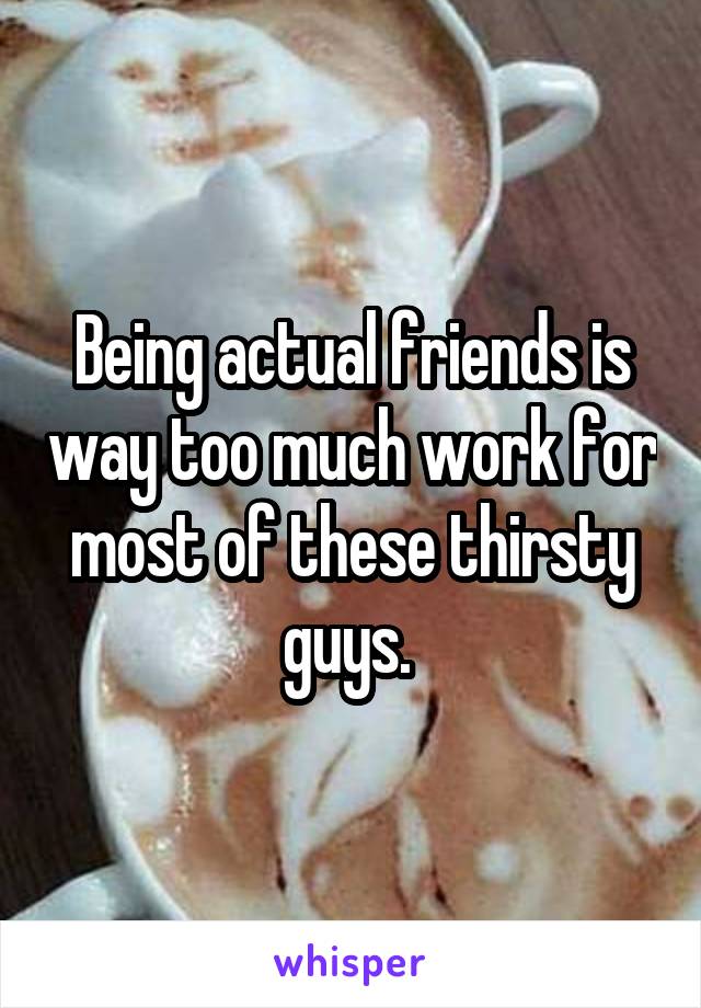 Being actual friends is way too much work for most of these thirsty guys. 