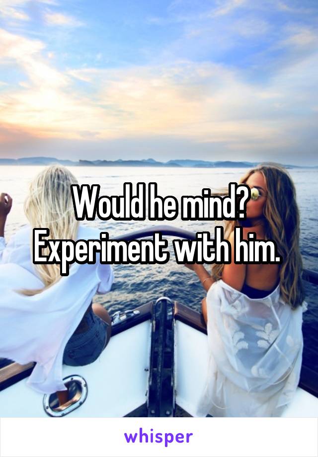 Would he mind? Experiment with him. 