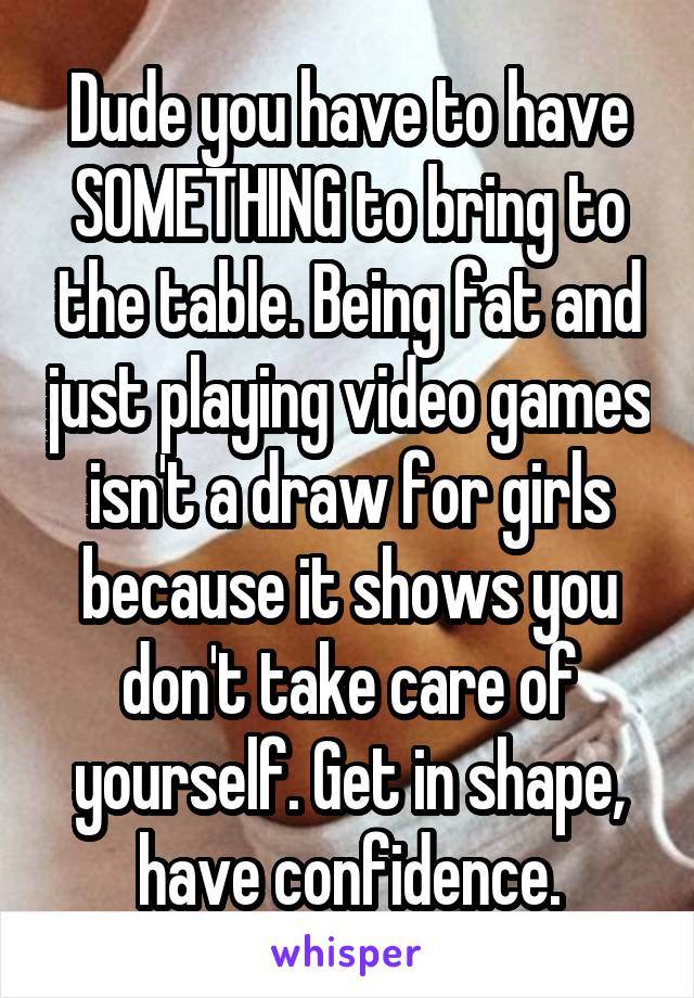 Dude you have to have SOMETHING to bring to the table. Being fat and just playing video games isn't a draw for girls
because it shows you don't take care of yourself. Get in shape, have confidence.