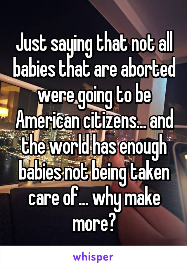 Just saying that not all babies that are aborted were going to be American citizens... and the world has enough babies not being taken care of... why make more?