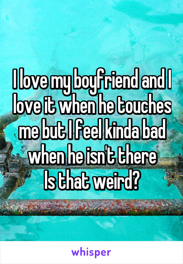 I love my boyfriend and I love it when he touches me but I feel kinda bad when he isn't there
Is that weird?