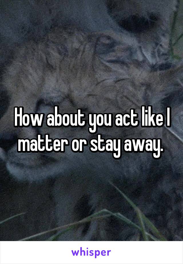 How about you act like I matter or stay away. 