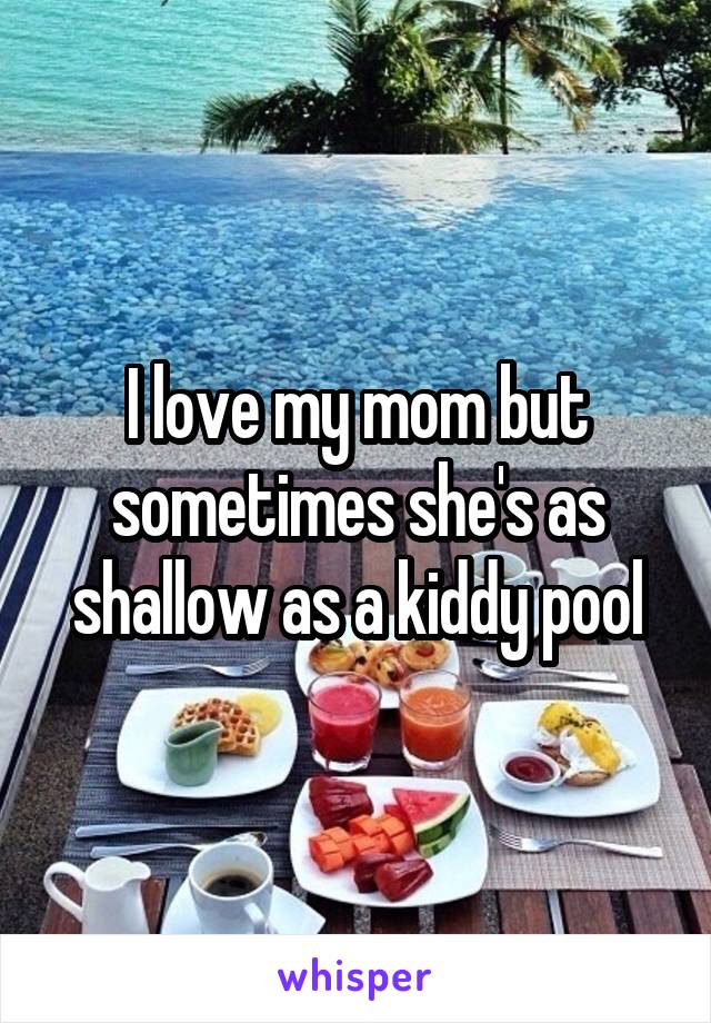 I love my mom but sometimes she's as shallow as a kiddy pool