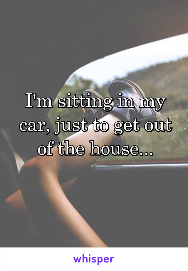 I'm sitting in my car, just to get out of the house...
