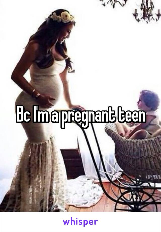 Bc I'm a pregnant teen