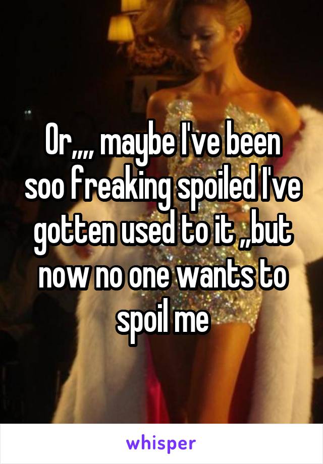 Or,,,, maybe I've been soo freaking spoiled I've gotten used to it ,,but now no one wants to spoil me