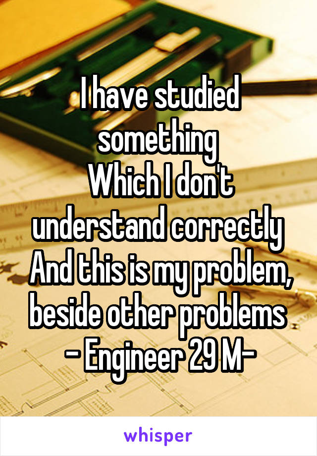 I have studied something 
Which I don't understand correctly 
And this is my problem, beside other problems 
- Engineer 29 M-