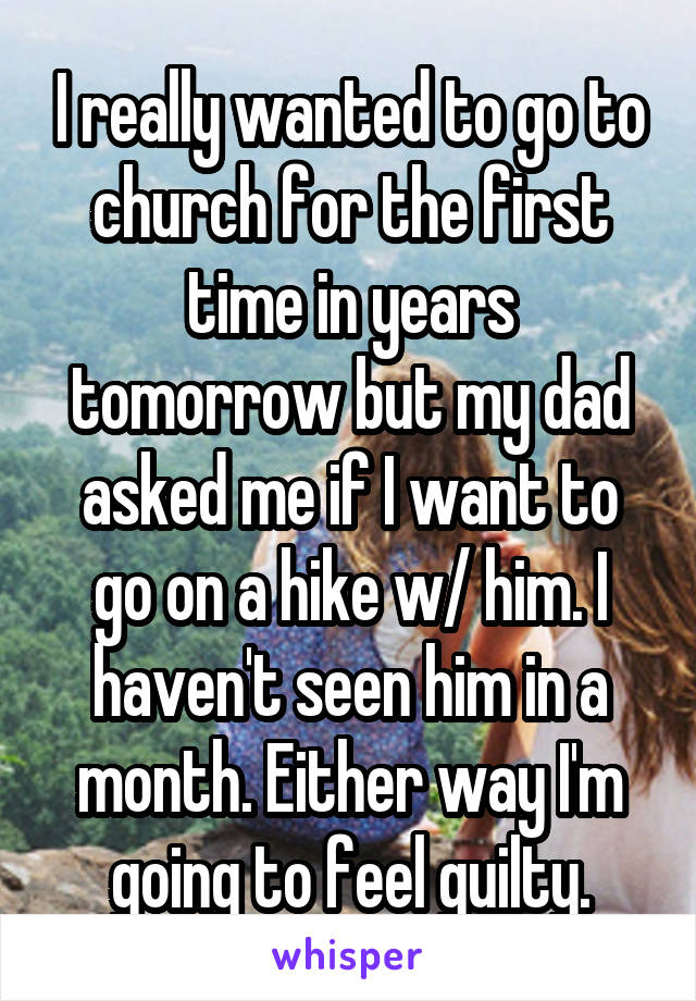 I really wanted to go to church for the first time in years tomorrow but my dad asked me if I want to go on a hike w/ him. I haven't seen him in a month. Either way I'm going to feel guilty.