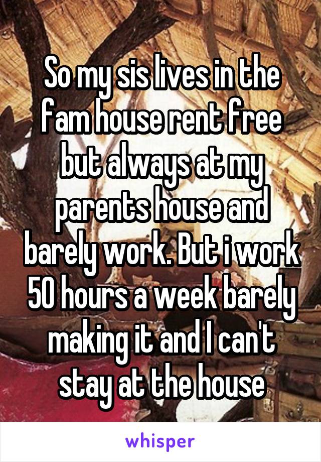 So my sis lives in the fam house rent free but always at my parents house and barely work. But i work 50 hours a week barely making it and I can't stay at the house