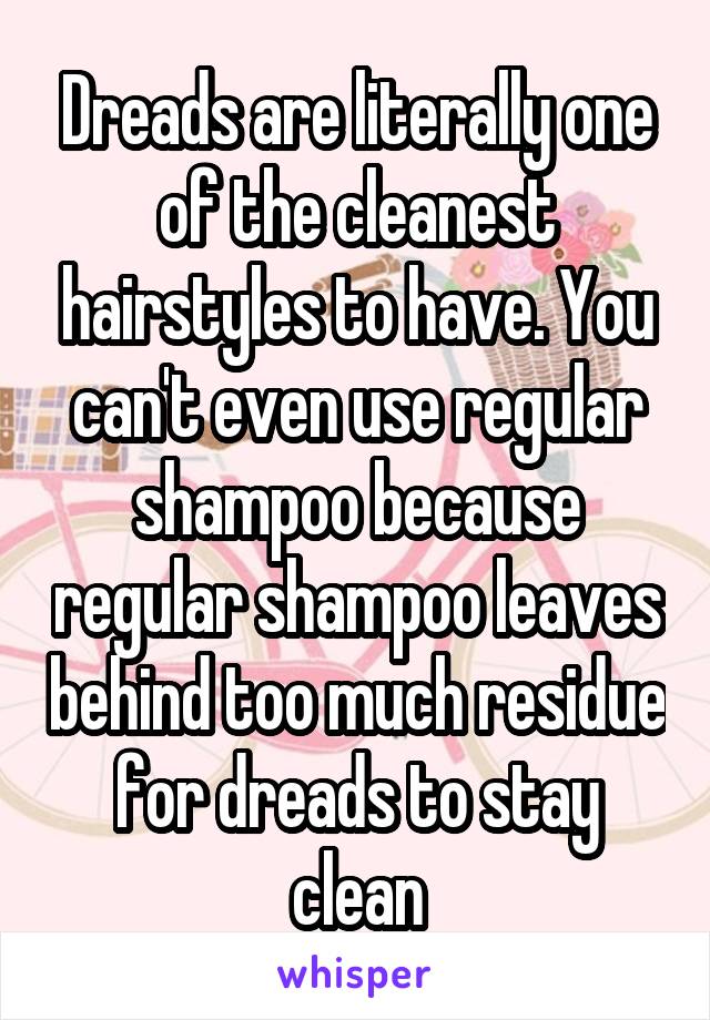 Dreads are literally one of the cleanest hairstyles to have. You can't even use regular shampoo because regular shampoo leaves behind too much residue for dreads to stay clean