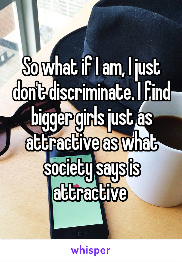 So what if I am, I just don't discriminate. I find bigger girls just as attractive as what society says is attractive 
