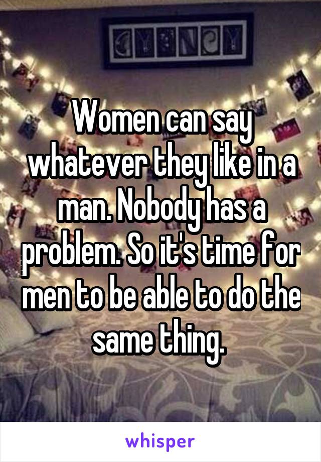 Women can say whatever they like in a man. Nobody has a problem. So it's time for men to be able to do the same thing. 