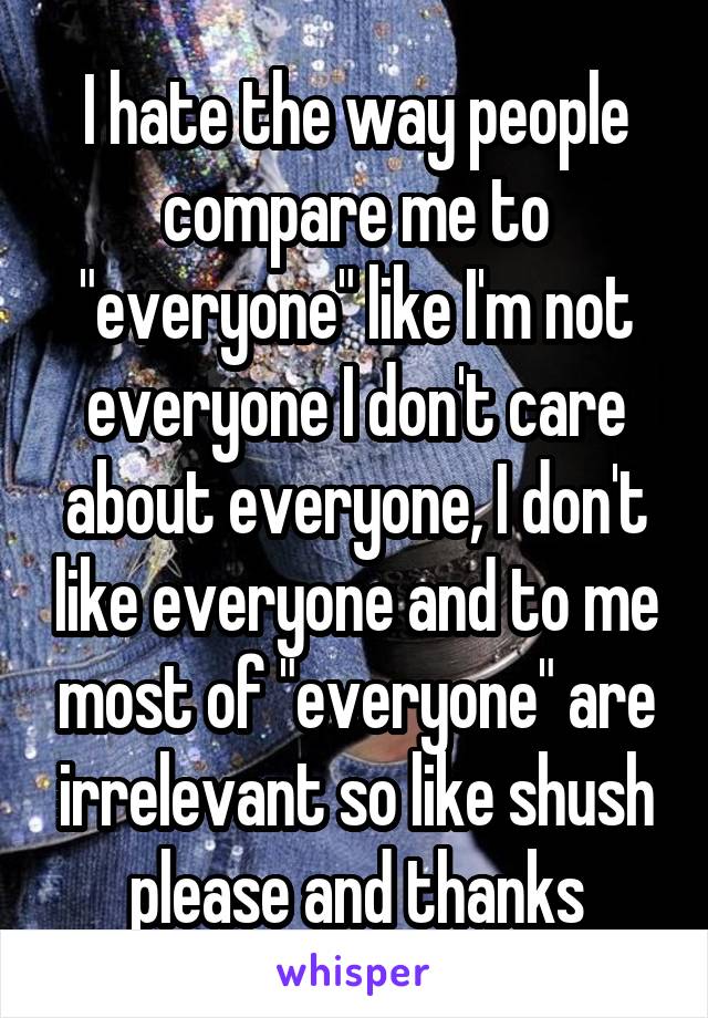 I hate the way people compare me to "everyone" like I'm not everyone I don't care about everyone, I don't like everyone and to me most of "everyone" are irrelevant so like shush please and thanks