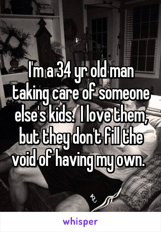 I'm a 34 yr old man taking care of someone else's kids.  I love them, but they don't fill the void of having my own.  