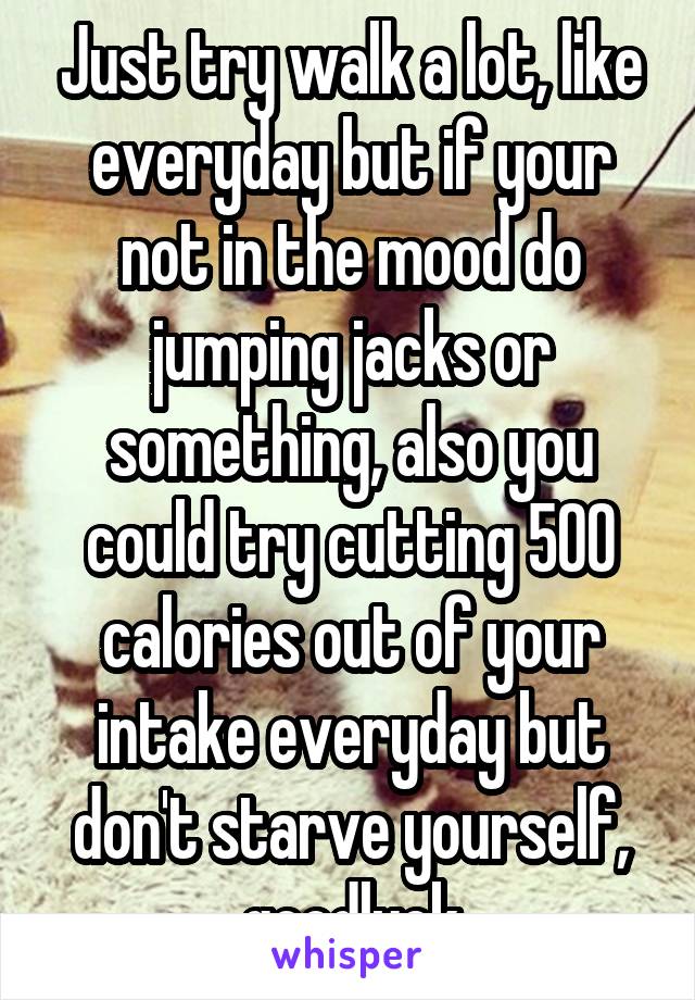 Just try walk a lot, like everyday but if your not in the mood do jumping jacks or something, also you could try cutting 500 calories out of your intake everyday but don't starve yourself, goodluck