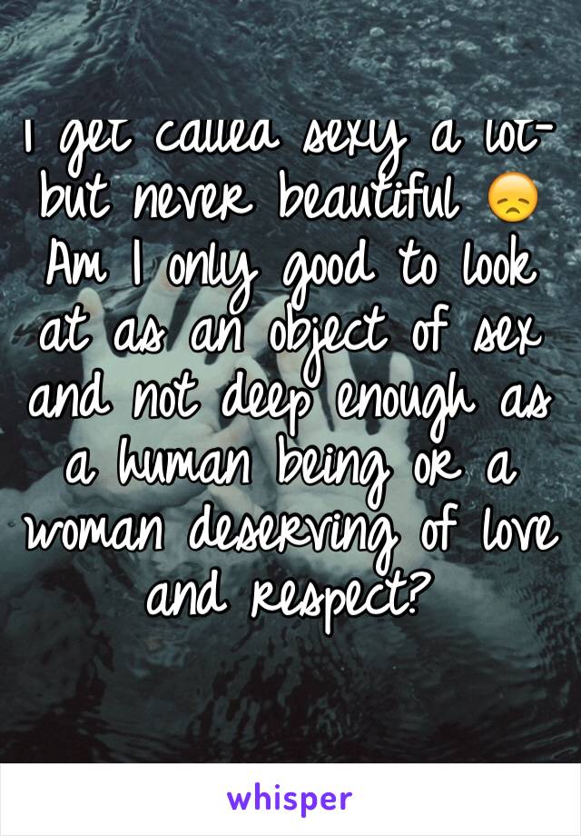 I get called sexy a lot- but never beautiful 😞
Am I only good to look at as an object of sex and not deep enough as a human being or a woman deserving of love and respect? 