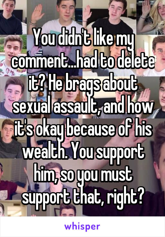 You didn't like my comment...had to delete it? He brags about sexual assault, and how it's okay because of his wealth. You support him, so you must support that, right?