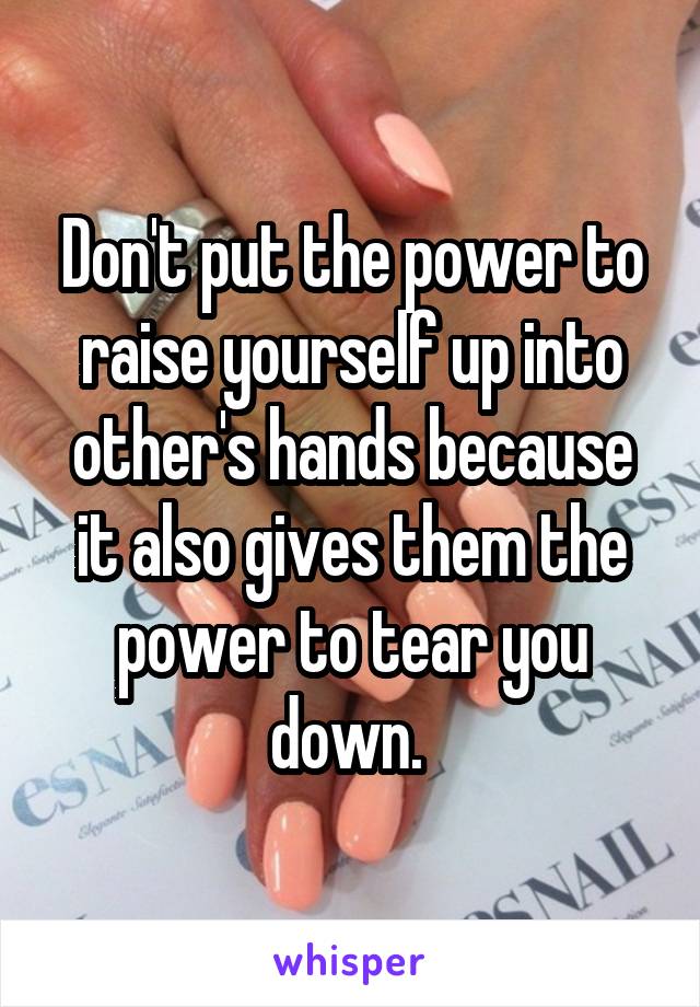 Don't put the power to raise yourself up into other's hands because it also gives them the power to tear you down. 