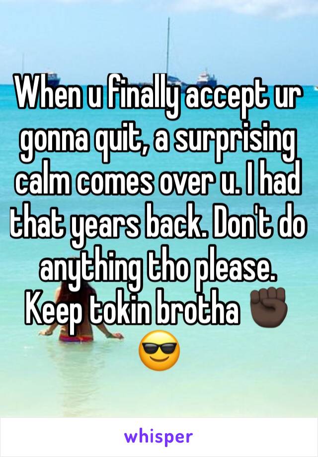 When u finally accept ur gonna quit, a surprising calm comes over u. I had that years back. Don't do anything tho please. Keep tokin brotha ✊🏿😎