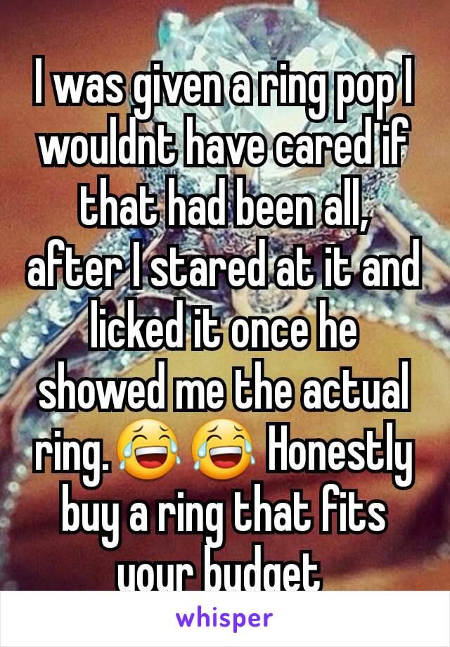 I was given a ring pop I wouldnt have cared if that had been all, after I stared at it and licked it once he showed me the actual ring.😂😂 Honestly buy a ring that fits your budget 