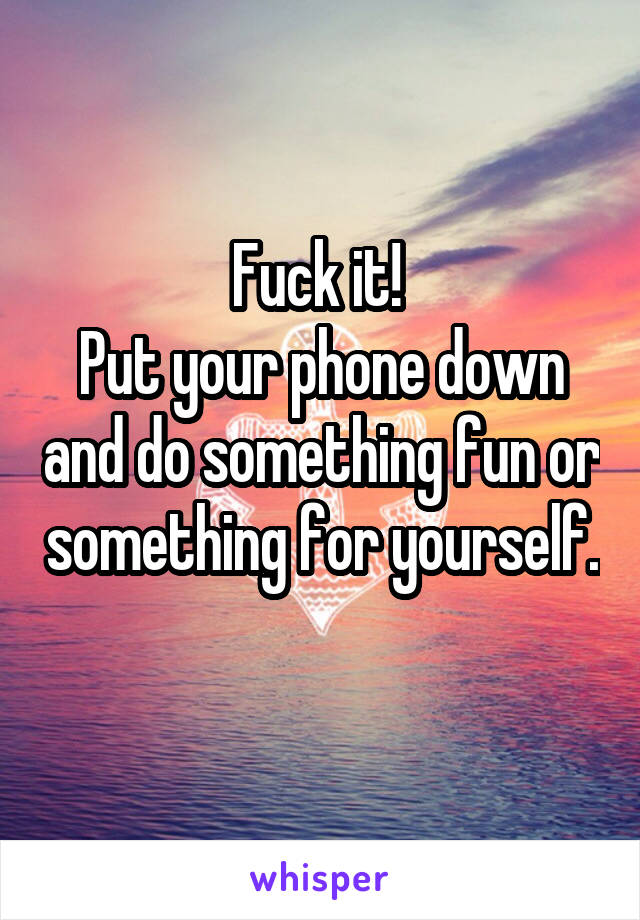 Fuck it! 
Put your phone down and do something fun or something for yourself. 