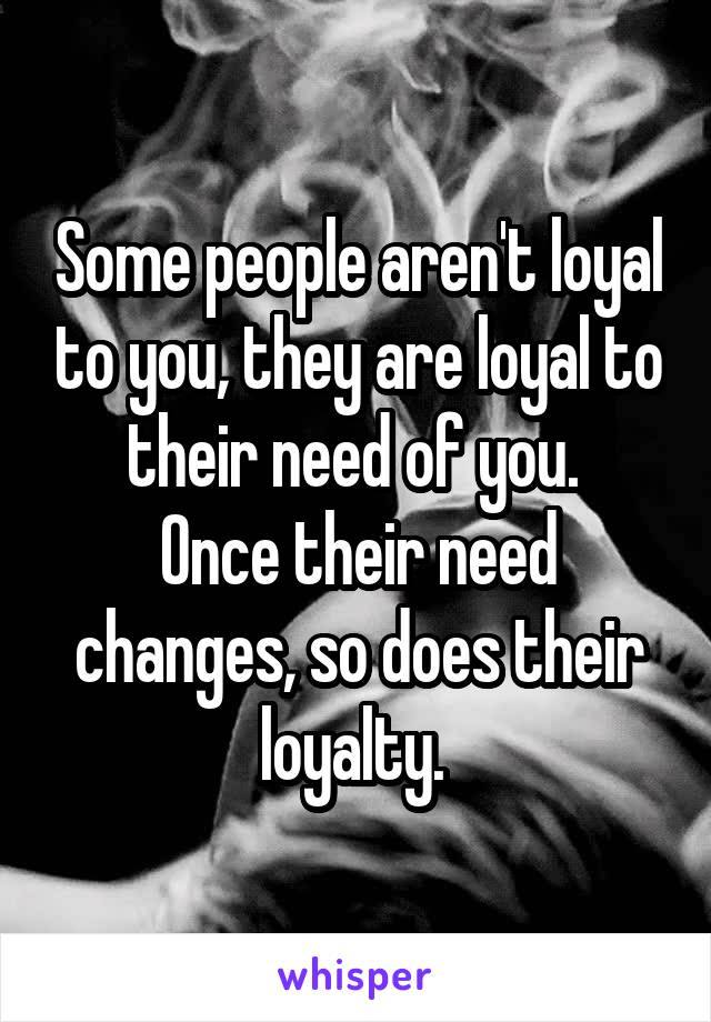 Some people aren't loyal to you, they are loyal to their need of you. 
Once their need changes, so does their loyalty. 