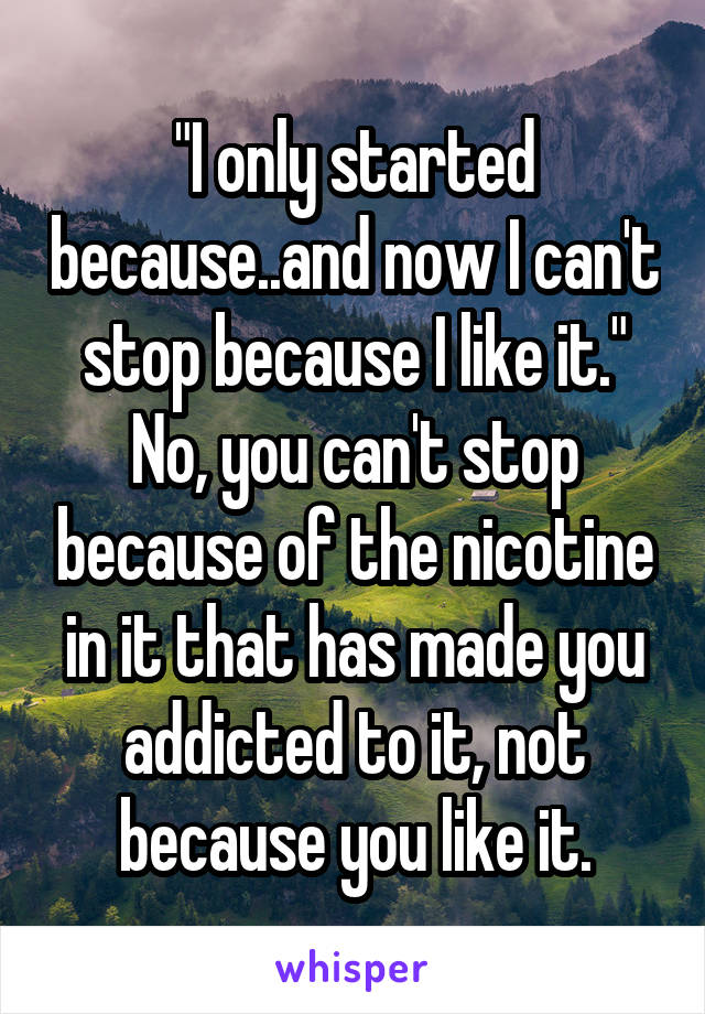 "I only started because..and now I can't stop because I like it." No, you can't stop because of the nicotine in it that has made you addicted to it, not because you like it.