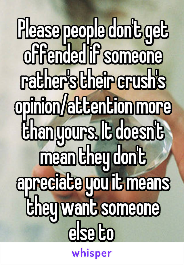 Please people don't get offended if someone rather's their crush's opinion/attention more than yours. It doesn't mean they don't apreciate you it means they want someone else to 