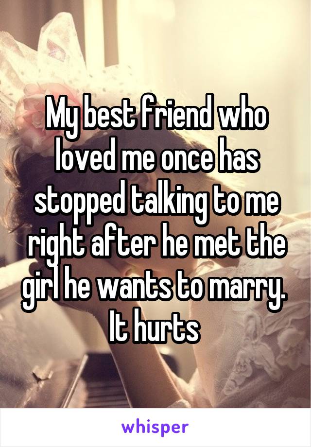 My best friend who loved me once has stopped talking to me right after he met the girl he wants to marry. 
It hurts 