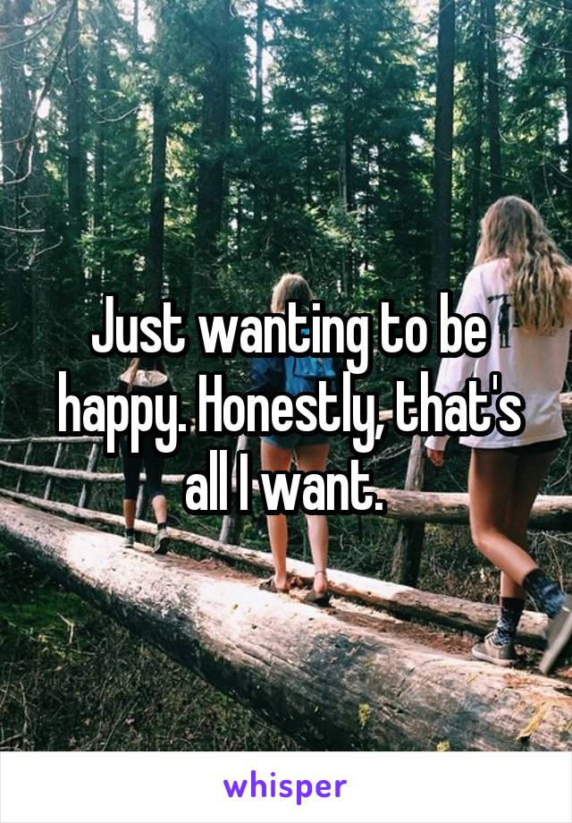 Just wanting to be happy. Honestly, that's all I want. 
