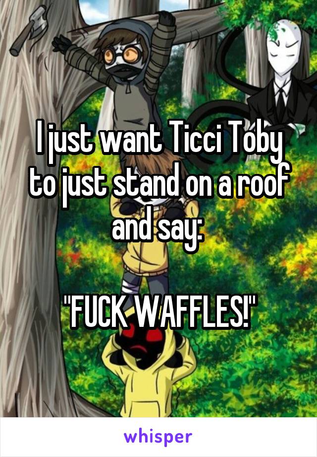 I just want Ticci Toby to just stand on a roof and say: 

"FUCK WAFFLES!"