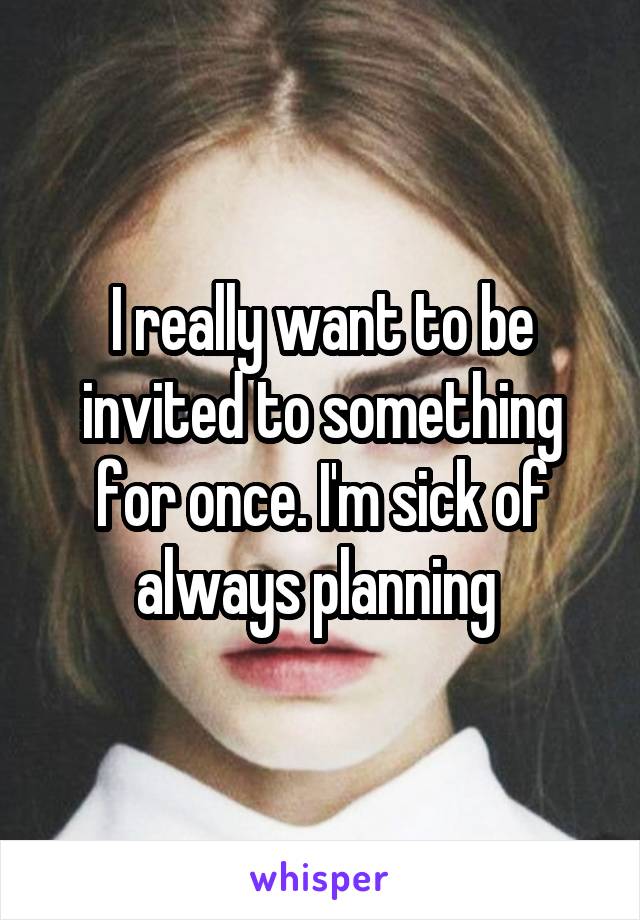 I really want to be invited to something for once. I'm sick of always planning 