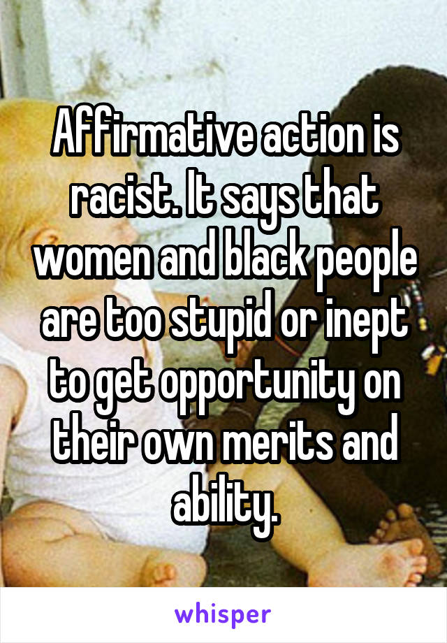 Affirmative action is racist. It says that women and black people are too stupid or inept to get opportunity on their own merits and ability.