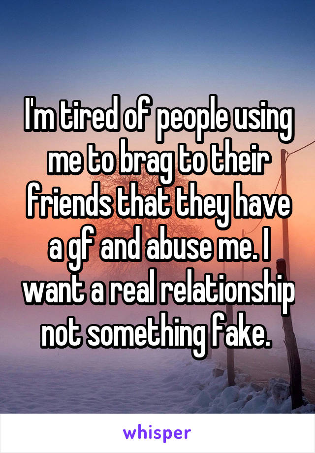 I'm tired of people using me to brag to their friends that they have a gf and abuse me. I want a real relationship not something fake. 