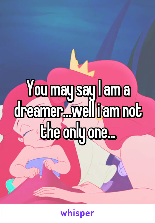 You may say I am a dreamer...well i am not the only one...