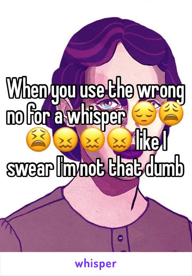 When you use the wrong no for a whisper 😔😩😫😖😖😖 like I swear I'm not that dumb 