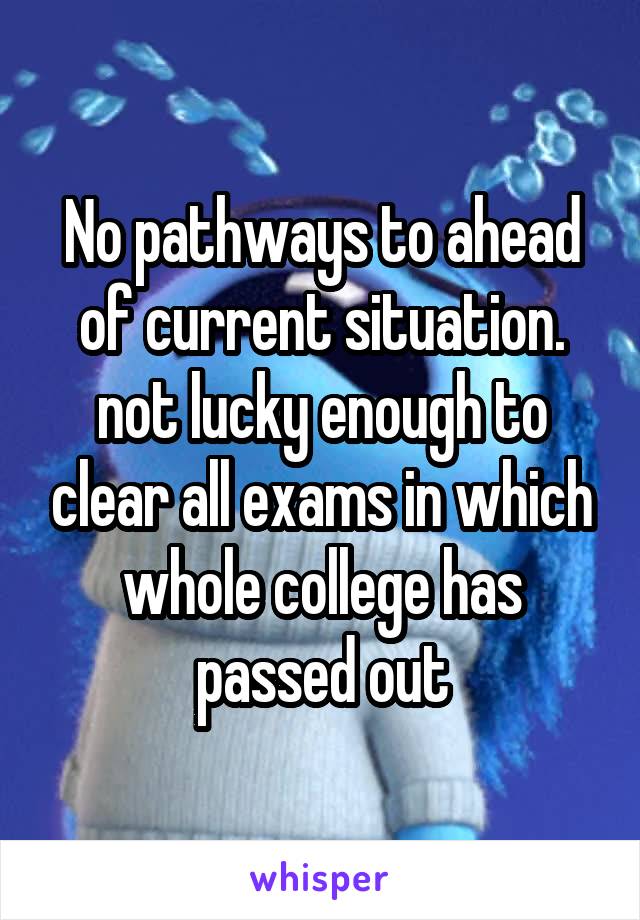 No pathways to ahead of current situation.
not lucky enough to clear all exams in which whole college has passed out