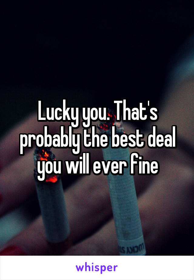 Lucky you. That's probably the best deal you will ever fine