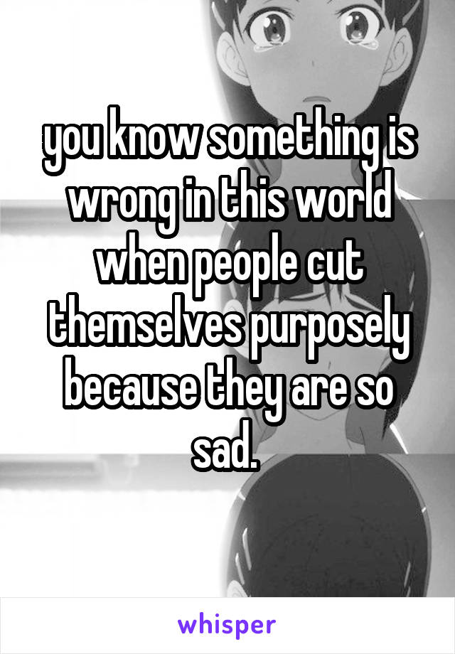you know something is wrong in this world when people cut themselves purposely because they are so sad. 
