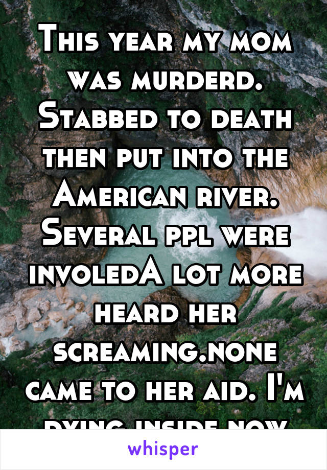 This year my mom was murderd. Stabbed to death then put into the American river. Several ppl were involedA lot more heard her screaming.none came to her aid. I'm dying inside now