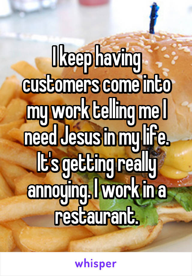 I keep having customers come into my work telling me I need Jesus in my life. It's getting really annoying. I work in a restaurant.