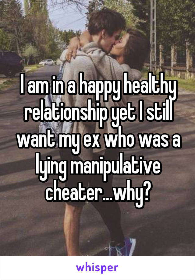 I am in a happy healthy relationship yet I still want my ex who was a lying manipulative cheater...why?