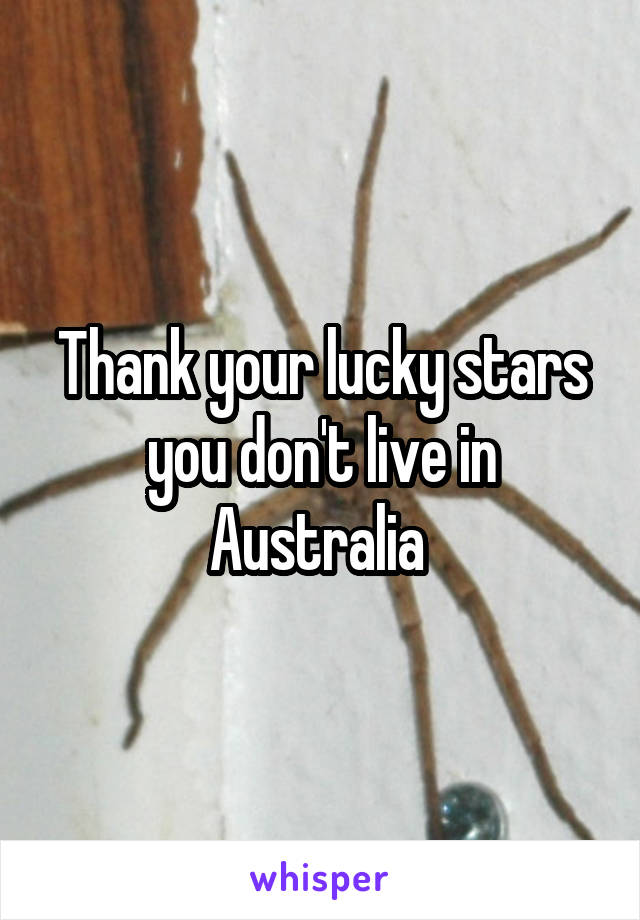 Thank your lucky stars you don't live in Australia 